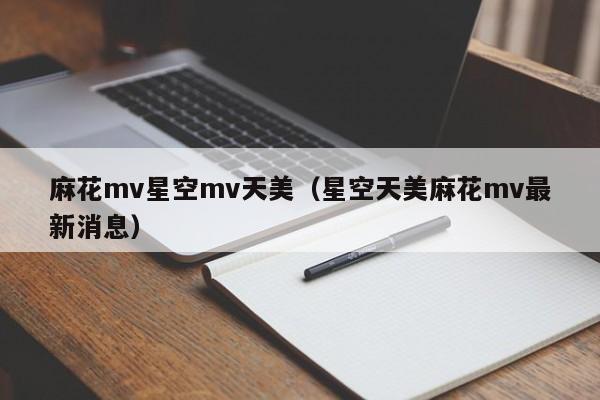 麻花mv星空mv天美（星空天美麻花mv最新消息）