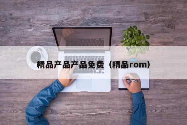 精品产品产品免费（精品rom）