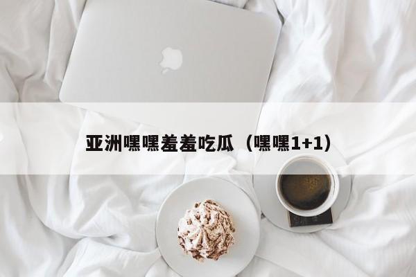 亚洲嘿嘿羞羞吃瓜（嘿嘿1+1）
