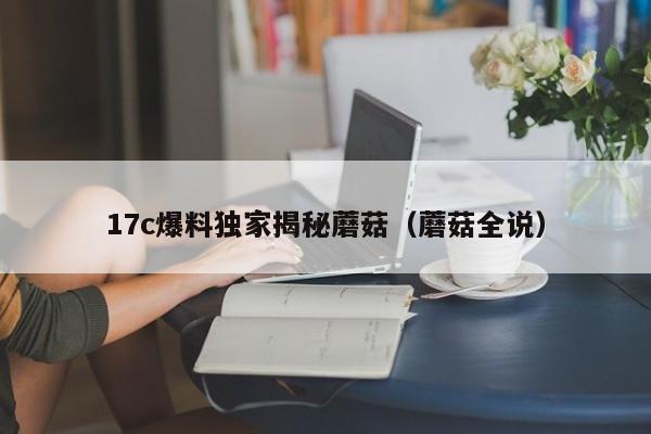 17c爆料独家揭秘蘑菇（蘑菇全说）