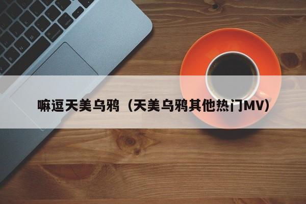 嘛逗天美乌鸦(天美乌鸦其他热门MV)