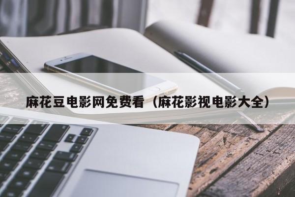 麻花豆电影网免费看（麻花影视电影大全）