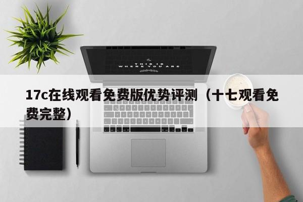 17c在线观看免费版优势评测（十七观看免费完整）