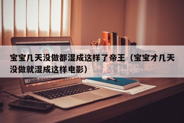 宝宝几天没做都湿成这样了帝王(宝宝才几天没做就湿成这样电影)
