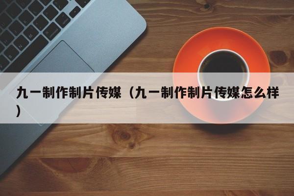 九一制作制片传媒(九一制作制片传媒怎么样)