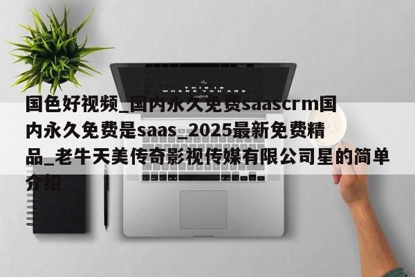 国色好视频_国内永久免费saascrm国内永久免费是saas_2025最新免费精品_老牛天美传奇影视传媒有限公司星的简单介绍