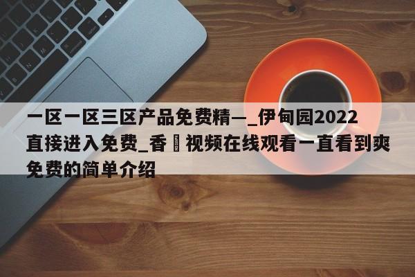 一区一区三区产品免费精—_伊甸园2022直接进入免费_香嶣视频在线观看一直看到爽免费的简单介绍