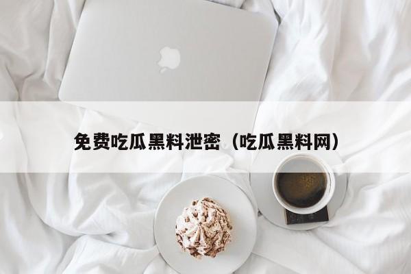 免费吃瓜黑料泄密(吃瓜黑料网)