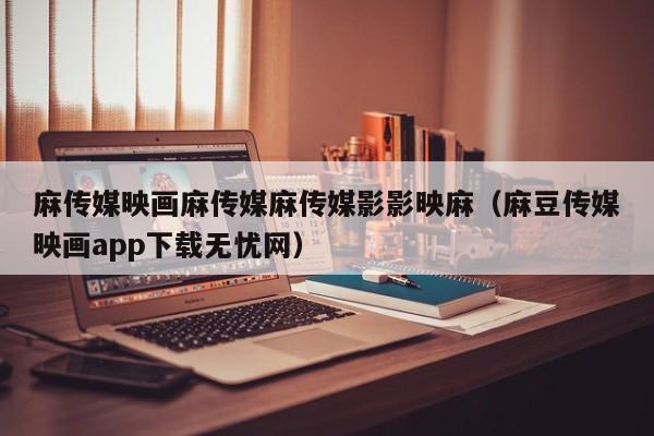 麻传媒映画麻传媒麻传媒影影映麻(麻豆传媒映画app下载无忧网)